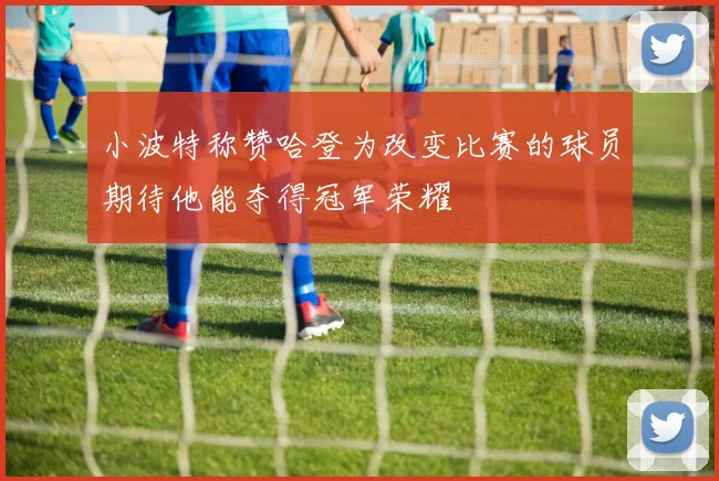 小波特称赞哈登为改变比赛的球员期待他能夺得冠军荣耀