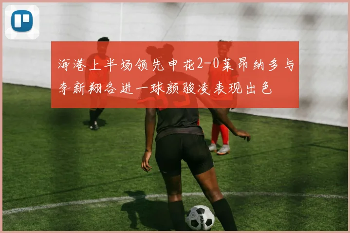 海港上半场领先申花2-0莱昂纳多与李新翔各进一球颜骏凌表现出色