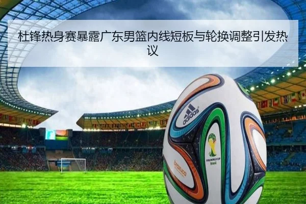 杜锋热身赛暴露广东男篮内线短板与轮换调整引发热议